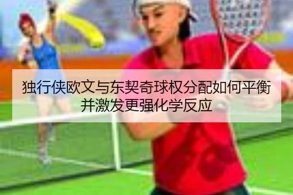 独行侠欧文与东契奇球权分配如何平衡并激发更强化学反应
