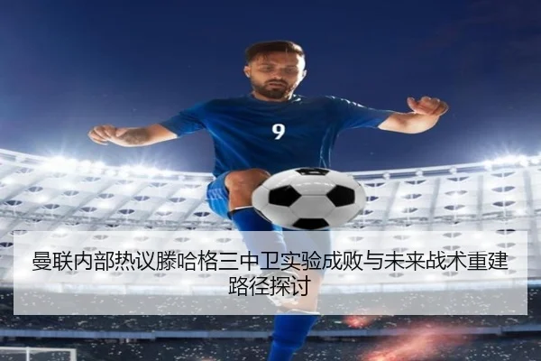曼联内部热议滕哈格三中卫实验成败与未来战术重建路径探讨